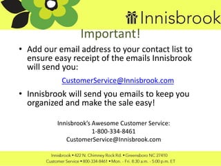 Important!
• Add our email address to your contact list to
ensure easy receipt of the emails Innisbrook
will send you:
CustomerService@Innisbrook.com
• Innisbrook will send you emails to keep you
organized and make the sale easy!
Innisbrook’s Awesome Customer Service:
1-800-334-8461
CustomerService@Innisbrook.com
 