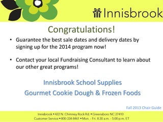 Congratulations!
• Guarantee the best sale dates and delivery dates by
signing up for the 2014 program now!
• Contact your local Fundraising Consultant to learn about
our other great programs!
Innisbrook School Supplies
Gourmet Cookie Dough & Frozen Foods
Fall 2013 Chair Guide
 