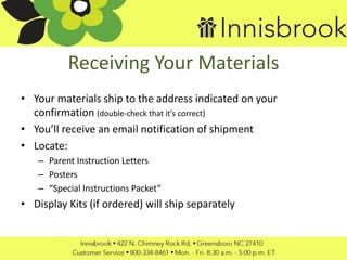 Receiving Your Materials
• Your materials ship to the address indicated on your
confirmation (double-check that it’s correct)
• You’ll receive an email notification of shipment
• Locate:
– Parent Instruction Letters
– Posters
– “Special Instructions Packet”
• Display Kits (if ordered) will ship separately
 