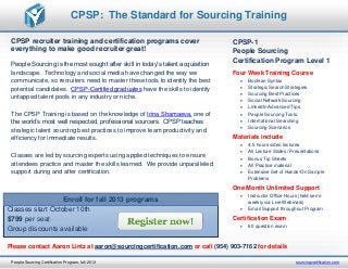 CPSP recruiter training and certification programs cover
everything to make good recruiter great!
People Sourcing is the most sought after skill in today’s talent acquisition
landscape. Technology and social media have changed the way we
communicate, so recruiters need to master these tools to identify the best
potential candidates. CPSP-Certified graduates have the skills to identify
untapped talent pools in any industry or niche.
The CPSP Training is based on the knowledge of Irina Shamaeva, one of
the world’s most well respected, professional sourcers. CPSP teaches
strategic talent sourcing best practices to improve team productivity and
efficiency for immediate results.
Classes are led by sourcing experts using applied techniques to ensure
attendees practice and master the skills learned. We provide unparalleled
support during and after certification.
CPSP-1
People Sourcing
Certification Program Level 1
Four Week Training Course
 Boolean Syntax
 Strategic Search Strategies
 Sourcing Best Practices
 Social Network Sourcing
 LinkedIn Advanced Tips
 People Sourcing Tools
 International Searching
 Sourcing Scenarios
Materials include
 4.5 hours video lectures
 All Lecture Slides / Presentations
 Bonus Tip Sheets
 All Practice material
 Extensive Set of Hands-On Sample
Problems
One Month Unlimited Support
 Instructor Office Hours (held semi-
weekly via Live Webinars)
 Email Support throughout Program
Certification Exam
 60 question exam
CPSP: The Standard for Sourcing Training
People Sourcing Certification Program, fall 2013 sourcingcertification.com
Enroll for fall 2013 programs
Classes start October 10th
$799 per seat
Group discounts available
Please contact Aaron Lintz at aaron@sourcingcertification.com or call (954) 903-7162 for details
 