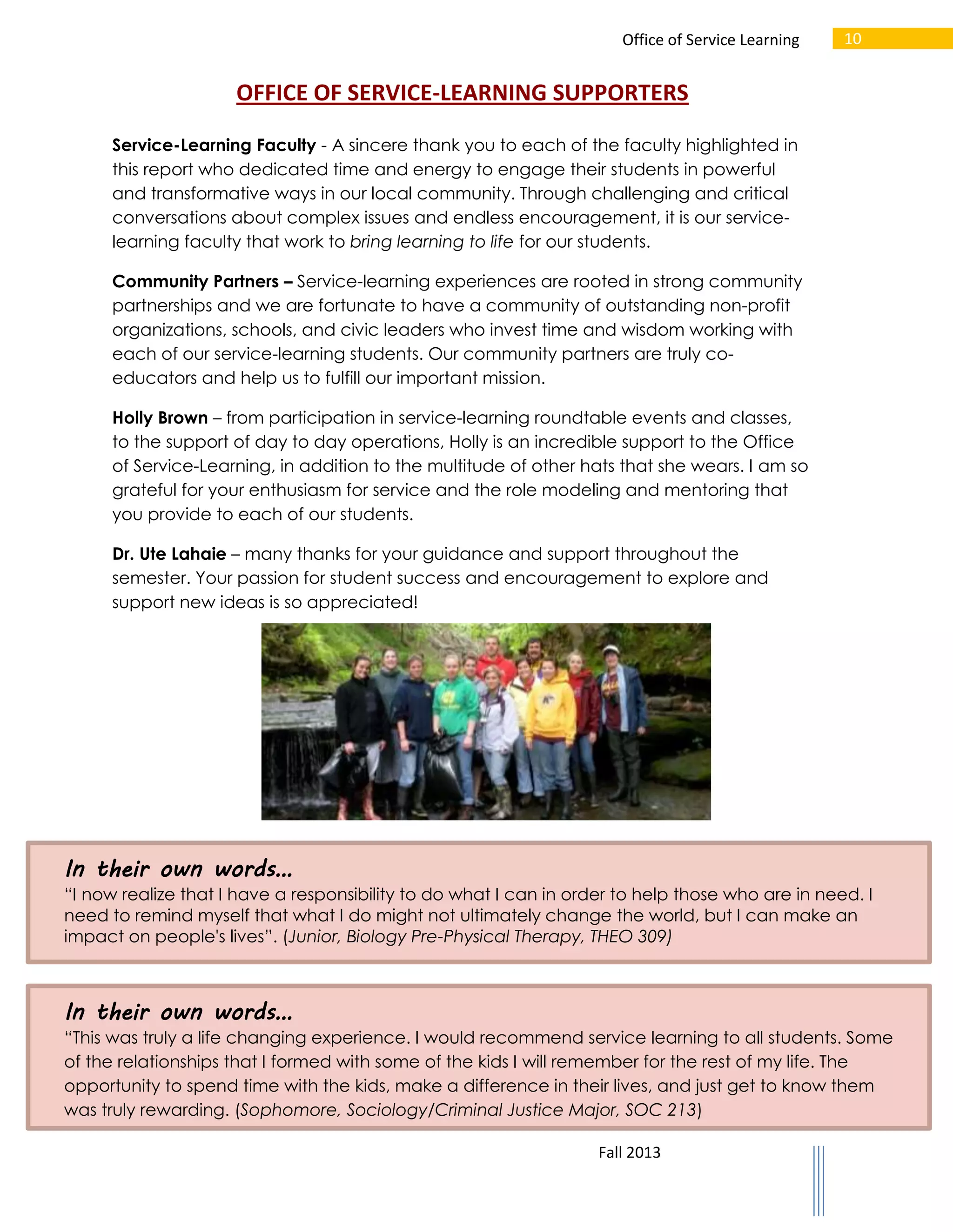 Office of Service Learning

10

OFFICE OF SERVICE-LEARNING SUPPORTERS
Service-Learning Faculty - A sincere thank you to each of the faculty highlighted in
this report who dedicated time and energy to engage their students in powerful
and transformative ways in our local community. Through challenging and critical
conversations about complex issues and endless encouragement, it is our servicelearning faculty that work to bring learning to life for our students.
Community Partners – Service-learning experiences are rooted in strong community
partnerships and we are fortunate to have a community of outstanding non-profit
organizations, schools, and civic leaders who invest time and wisdom working with
each of our service-learning students. Our community partners are truly coeducators and help us to fulfill our important mission.
Holly Brown – from participation in service-learning roundtable events and classes,
to the support of day to day operations, Holly is an incredible support to the Office
of Service-Learning, in addition to the multitude of other hats that she wears. I am so
grateful for your enthusiasm for service and the role modeling and mentoring that
you provide to each of our students.
Dr. Ute Lahaie – many thanks for your guidance and support throughout the
semester. Your passion for student success and encouragement to explore and
support new ideas is so appreciated!

In their own words…
“I now realize that I have a responsibility to do what I can in order to help those who are in need. I
need to remind myself that what I do might not ultimately change the world, but I can make an
impact on people's lives”. (Junior, Biology Pre-Physical Therapy, THEO 309)

In their own words…
“This was truly a life changing experience. I would recommend service learning to all students. Some
of the relationships that I formed with some of the kids I will remember for the rest of my life. The
opportunity to spend time with the kids, make a difference in their lives, and just get to know them
was truly rewarding. (Sophomore, Sociology/Criminal Justice Major, SOC 213)
Fall 2013

 