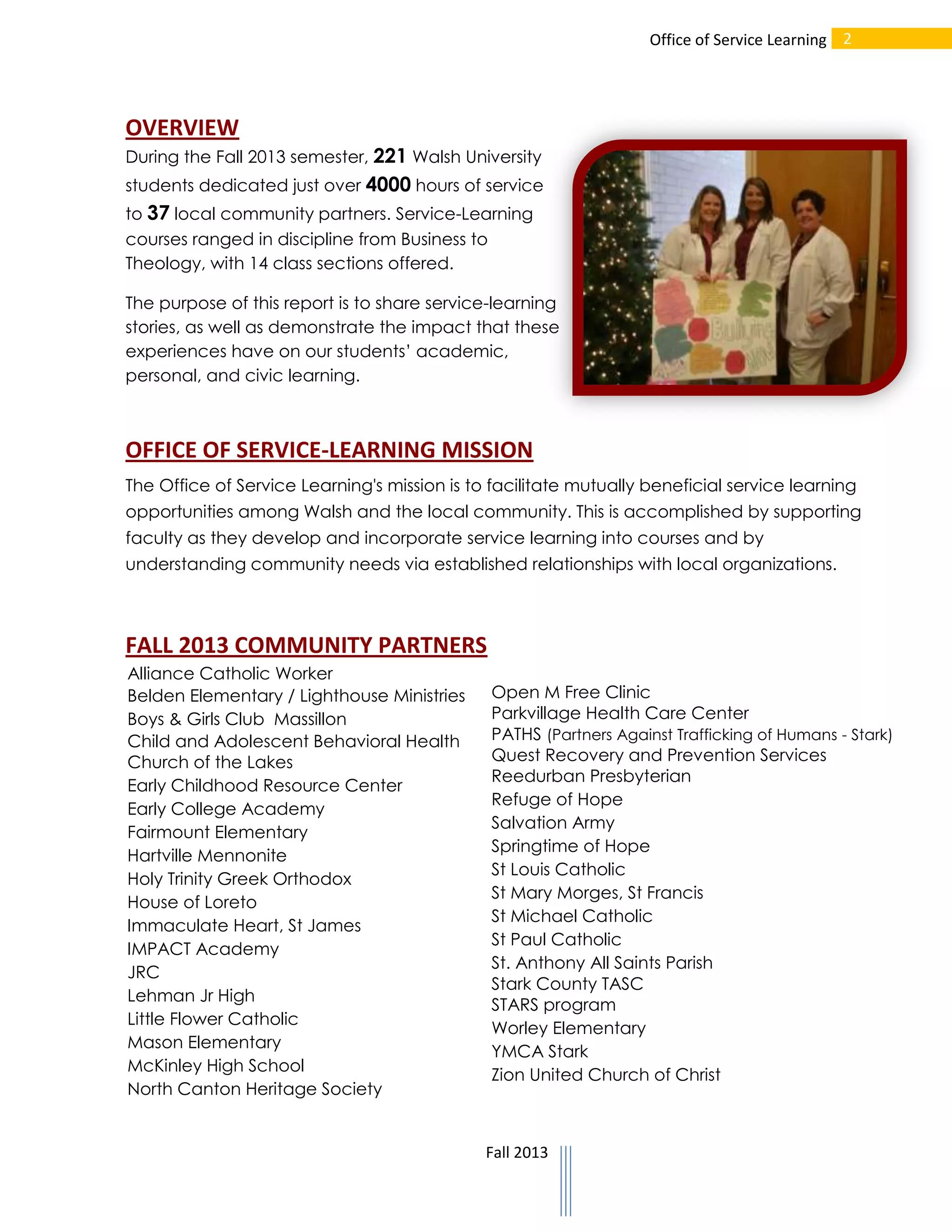 Office of Service Learning 2

OVERVIEW
During the Fall 2013 semester, 221 Walsh University
students dedicated just over 4000 hours of service
to 37 local community partners. Service-Learning
courses ranged in discipline from Business to
Theology, with 14 class sections offered.
The purpose of this report is to share service-learning
stories, as well as demonstrate the impact that these
experiences have on our students’ academic,
personal, and civic learning.

OFFICE OF SERVICE-LEARNING MISSION
The Office of Service Learning's mission is to facilitate mutually beneficial service learning
opportunities among Walsh and the local community. This is accomplished by supporting
faculty as they develop and incorporate service learning into courses and by
understanding community needs via established relationships with local organizations.

FALL 2013 COMMUNITY PARTNERS
Alliance Catholic Worker
Belden Elementary / Lighthouse Ministries
Boys & Girls Club Massillon
Child and Adolescent Behavioral Health
Church of the Lakes
Early Childhood Resource Center
Early College Academy
Fairmount Elementary
Hartville Mennonite
Holy Trinity Greek Orthodox
House of Loreto
Immaculate Heart, St James
IMPACT Academy
JRC
Lehman Jr High
Little Flower Catholic
Mason Elementary
McKinley High School
North Canton Heritage Society

Open M Free Clinic
Parkvillage Health Care Center
PATHS (Partners Against Trafficking of Humans - Stark)
Quest Recovery and Prevention Services
Reedurban Presbyterian
Refuge of Hope
Salvation Army
Springtime of Hope
St Louis Catholic
St Mary Morges, St Francis
St Michael Catholic
St Paul Catholic
St. Anthony All Saints Parish
Stark County TASC
STARS program
Worley Elementary
YMCA Stark
Zion United Church of Christ

Fall 2013

 