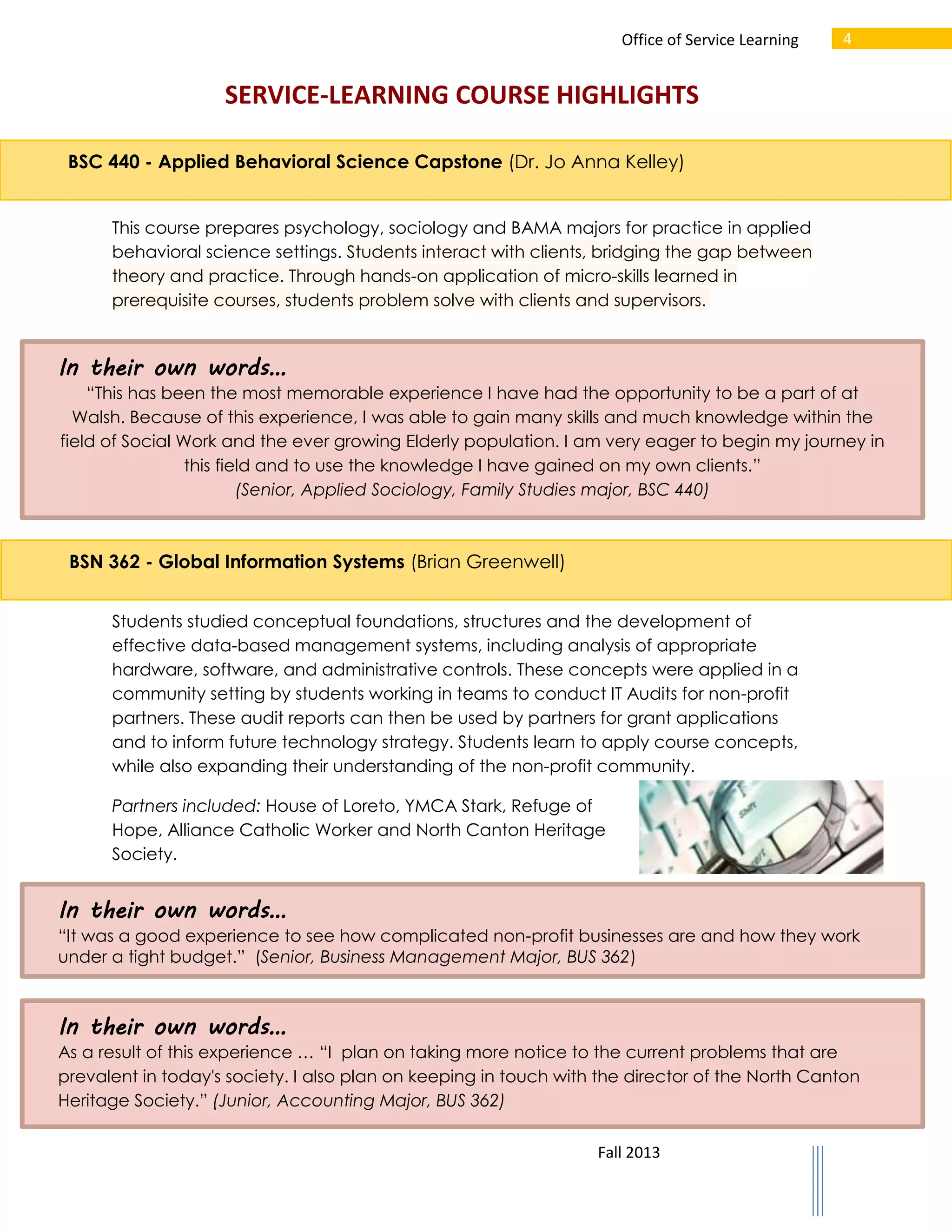 Office of Service Learning

4

SERVICE-LEARNING COURSE HIGHLIGHTS
BSC 440 - Applied Behavioral Science Capstone (Dr. Jo Anna Kelley)
This course prepares psychology, sociology and BAMA majors for practice in applied
behavioral science settings. Students interact with clients, bridging the gap between
theory and practice. Through hands-on application of micro-skills learned in
prerequisite courses, students problem solve with clients and supervisors.

In their own words…
“This has been the most memorable experience I have had the opportunity to be a part of at
Walsh. Because of this experience, I was able to gain many skills and much knowledge within the
field of Social Work and the ever growing Elderly population. I am very eager to begin my journey in
this field and to use the knowledge I have gained on my own clients.”
(Senior, Applied Sociology, Family Studies major, BSC 440)

BSN 362 - Global Information Systems (Brian Greenwell)
Students studied conceptual foundations, structures and the development of
effective data-based management systems, including analysis of appropriate
hardware, software, and administrative controls. These concepts were applied in a
community setting by students working in teams to conduct IT Audits for non-profit
partners. These audit reports can then be used by partners for grant applications
and to inform future technology strategy. Students learn to apply course concepts,
while also expanding their understanding of the non-profit community.
Partners included: House of Loreto, YMCA Stark, Refuge of
Hope, Alliance Catholic Worker and North Canton Heritage
Society.

In their own words…
“It was a good experience to see how complicated non-profit businesses are and how they work
under a tight budget.” (Senior, Business Management Major, BUS 362)

In their own words…
As a result of this experience … “I plan on taking more notice to the current problems that are
prevalent in today's society. I also plan on keeping in touch with the director of the North Canton
Heritage Society.” (Junior, Accounting Major, BUS 362)
Fall 2013

 