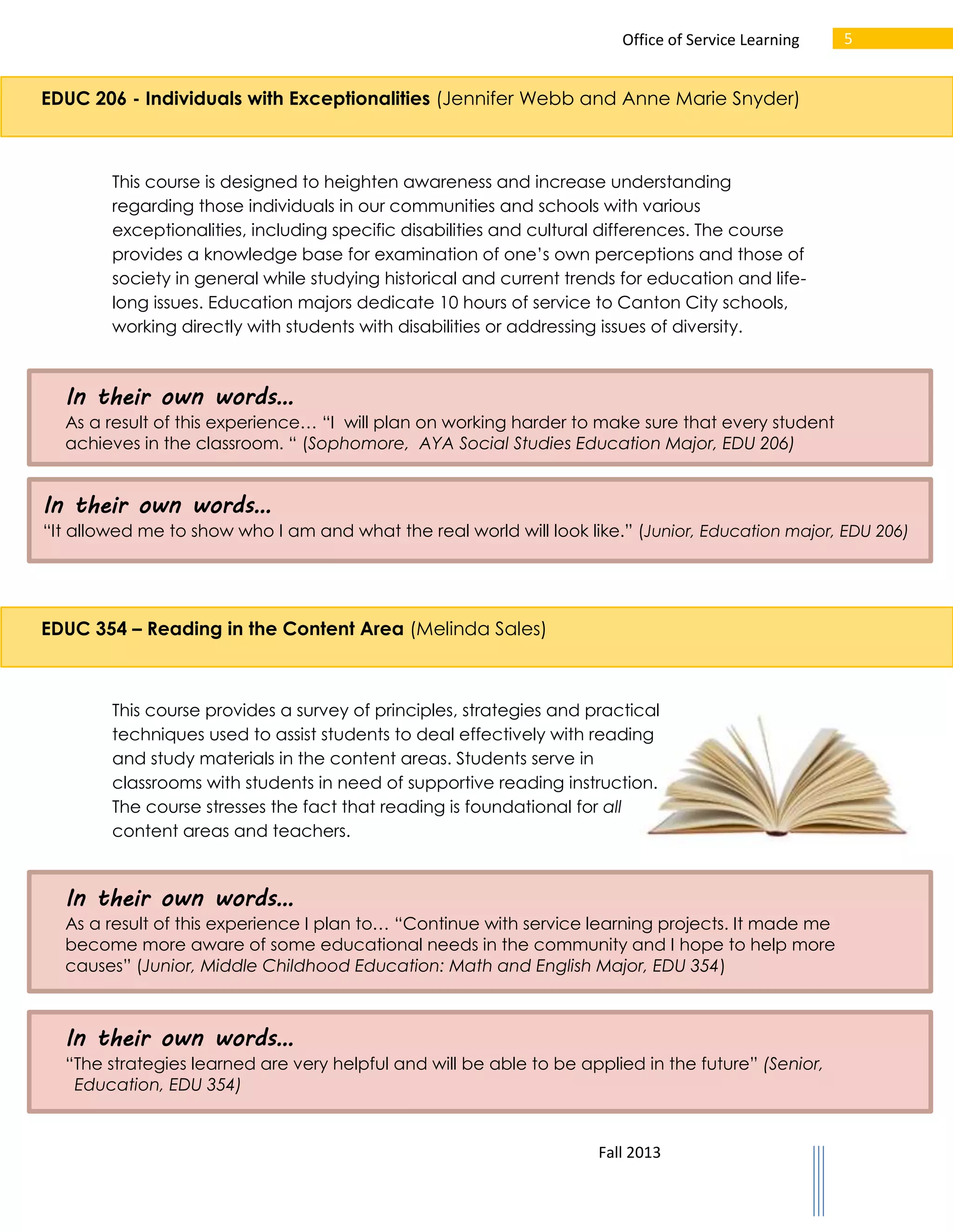 Office of Service Learning

5

EDUC 206 - Individuals with Exceptionalities (Jennifer Webb and Anne Marie Snyder)

This course is designed to heighten awareness and increase understanding
regarding those individuals in our communities and schools with various
exceptionalities, including specific disabilities and cultural differences. The course
provides a knowledge base for examination of one’s own perceptions and those of
society in general while studying historical and current trends for education and lifelong issues. Education majors dedicate 10 hours of service to Canton City schools,
working directly with students with disabilities or addressing issues of diversity.

In their own words…
As a result of this experience… “I will plan on working harder to make sure that every student
achieves in the classroom. “ (Sophomore, AYA Social Studies Education Major, EDU 206)

In their own words…
“It allowed me to show who I am and what the real world will look like.” (Junior, Education major, EDU 206)

EDUC 354 – Reading in the Content Area (Melinda Sales)

This course provides a survey of principles, strategies and practical
techniques used to assist students to deal effectively with reading
and study materials in the content areas. Students serve in
classrooms with students in need of supportive reading instruction.
The course stresses the fact that reading is foundational for all
content areas and teachers.

In their own words…
As a result of this experience I plan to… “Continue with service learning projects. It made me
become more aware of some educational needs in the community and I hope to help more
causes” (Junior, Middle Childhood Education: Math and English Major, EDU 354)

In their own words…
“The strategies learned are very helpful and will be able to be applied in the future” (Senior,
Education, EDU 354)

Fall 2013

 