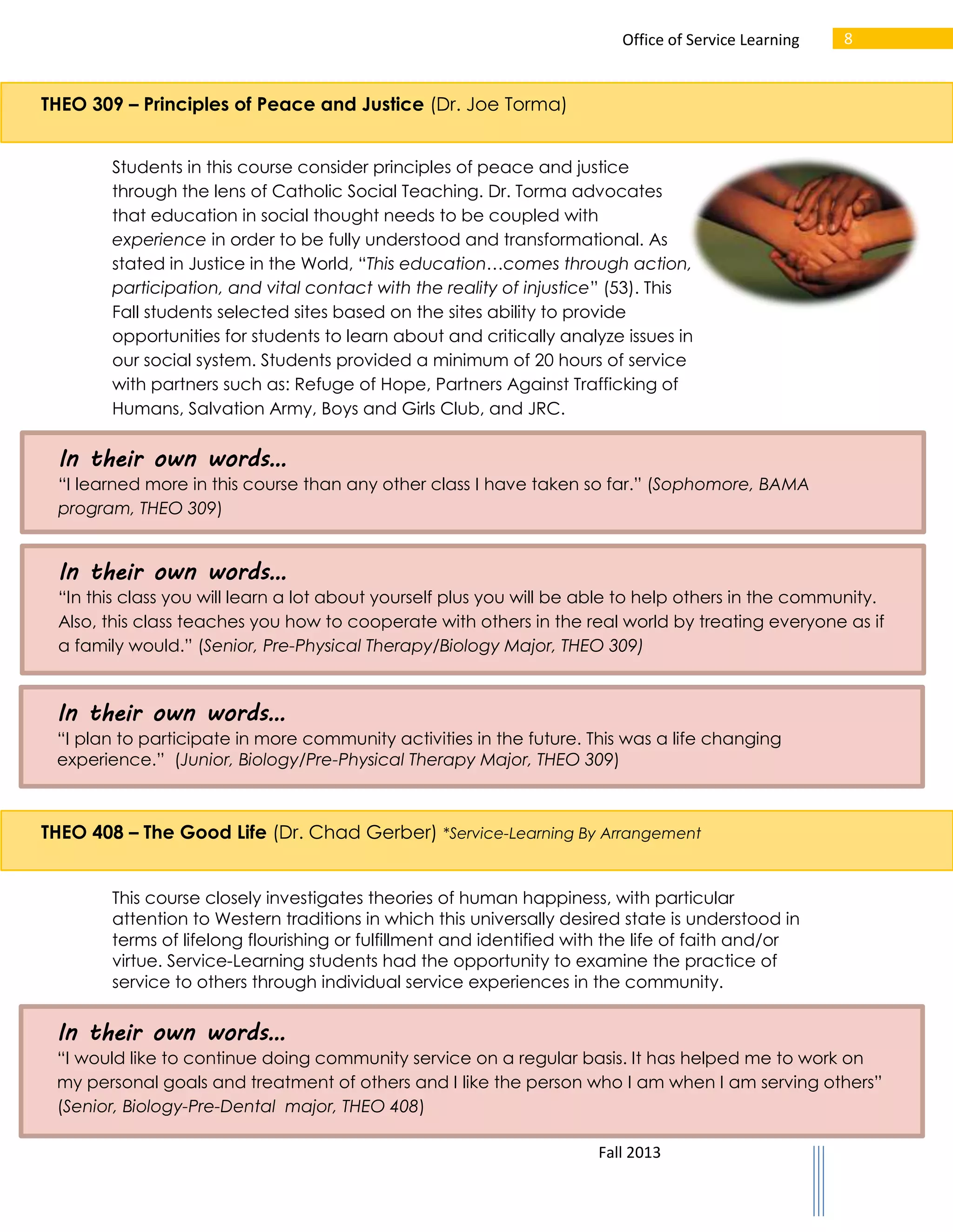 Office of Service Learning

8

THEO 309 – Principles of Peace and Justice (Dr. Joe Torma)
Students in this course consider principles of peace and justice
through the lens of Catholic Social Teaching. Dr. Torma advocates
that education in social thought needs to be coupled with
experience in order to be fully understood and transformational. As
stated in Justice in the World, “This education…comes through action,
participation, and vital contact with the reality of injustice” (53). This
Fall students selected sites based on the sites ability to provide
opportunities for students to learn about and critically analyze issues in
our social system. Students provided a minimum of 20 hours of service
with partners such as: Refuge of Hope, Partners Against Trafficking of
Humans, Salvation Army, Boys and Girls Club, and JRC.

In their own words…
“I learned more in this course than any other class I have taken so far.” (Sophomore, BAMA
program, THEO 309)

In their own words…
“In this class you will learn a lot about yourself plus you will be able to help others in the community.
Also, this class teaches you how to cooperate with others in the real world by treating everyone as if
a family would.” (Senior, Pre-Physical Therapy/Biology Major, THEO 309)

In their own words…
“I plan to participate in more community activities in the future. This was a life changing
experience.” (Junior, Biology/Pre-Physical Therapy Major, THEO 309)

THEO 408 – The Good Life (Dr. Chad Gerber) *Service-Learning By Arrangement
This course closely investigates theories of human happiness, with particular
attention to Western traditions in which this universally desired state is understood in
terms of lifelong flourishing or fulfillment and identified with the life of faith and/or
virtue. Service-Learning students had the opportunity to examine the practice of
service to others through individual service experiences in the community.

In their own words…
“I would like to continue doing community service on a regular basis. It has helped me to work on
my personal goals and treatment of others and I like the person who I am when I am serving others”
(Senior, Biology-Pre-Dental major, THEO 408)
Fall 2013

 