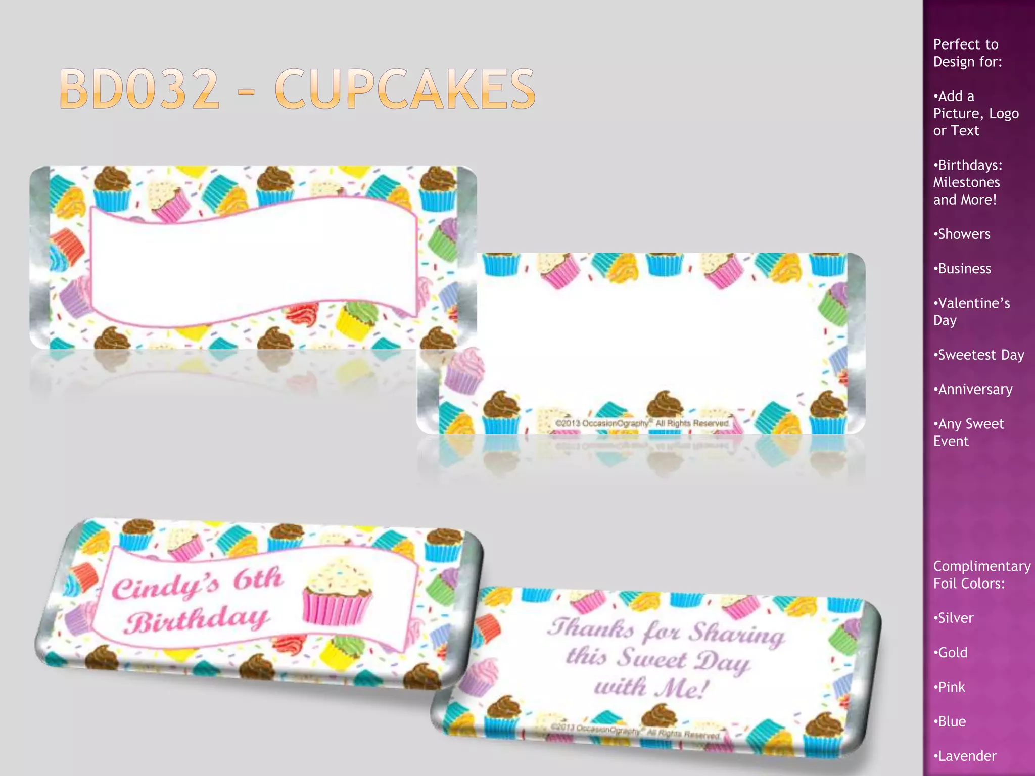 Perfect to
Design for:
•Add a
Picture, Logo
or Text
•Birthdays:
Milestones
and More!
•Showers
•Business
•Valentine’s
Day
•Sweetest Day
•Anniversary
•Any Sweet
Event
Complimentary
Foil Colors:
•Silver
•Gold
•Pink
•Blue
•Lavender
 