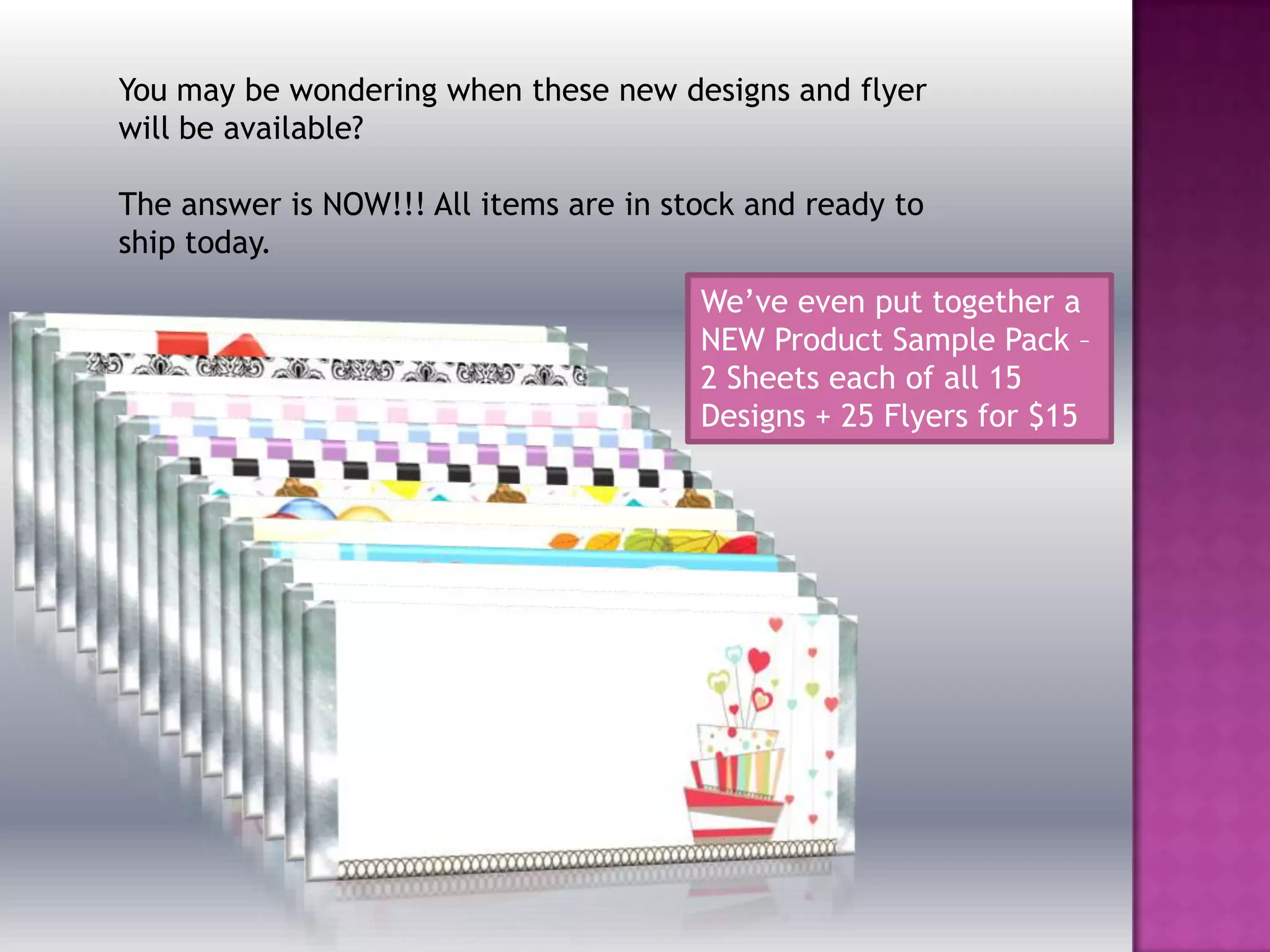 You may be wondering when these new designs and flyer
will be available?
The answer is NOW!!! All items are in stock and ready to
ship today.
We’ve even put together a
NEW Product Sample Pack –
2 Sheets each of all 15
Designs + 25 Flyers for $15
 