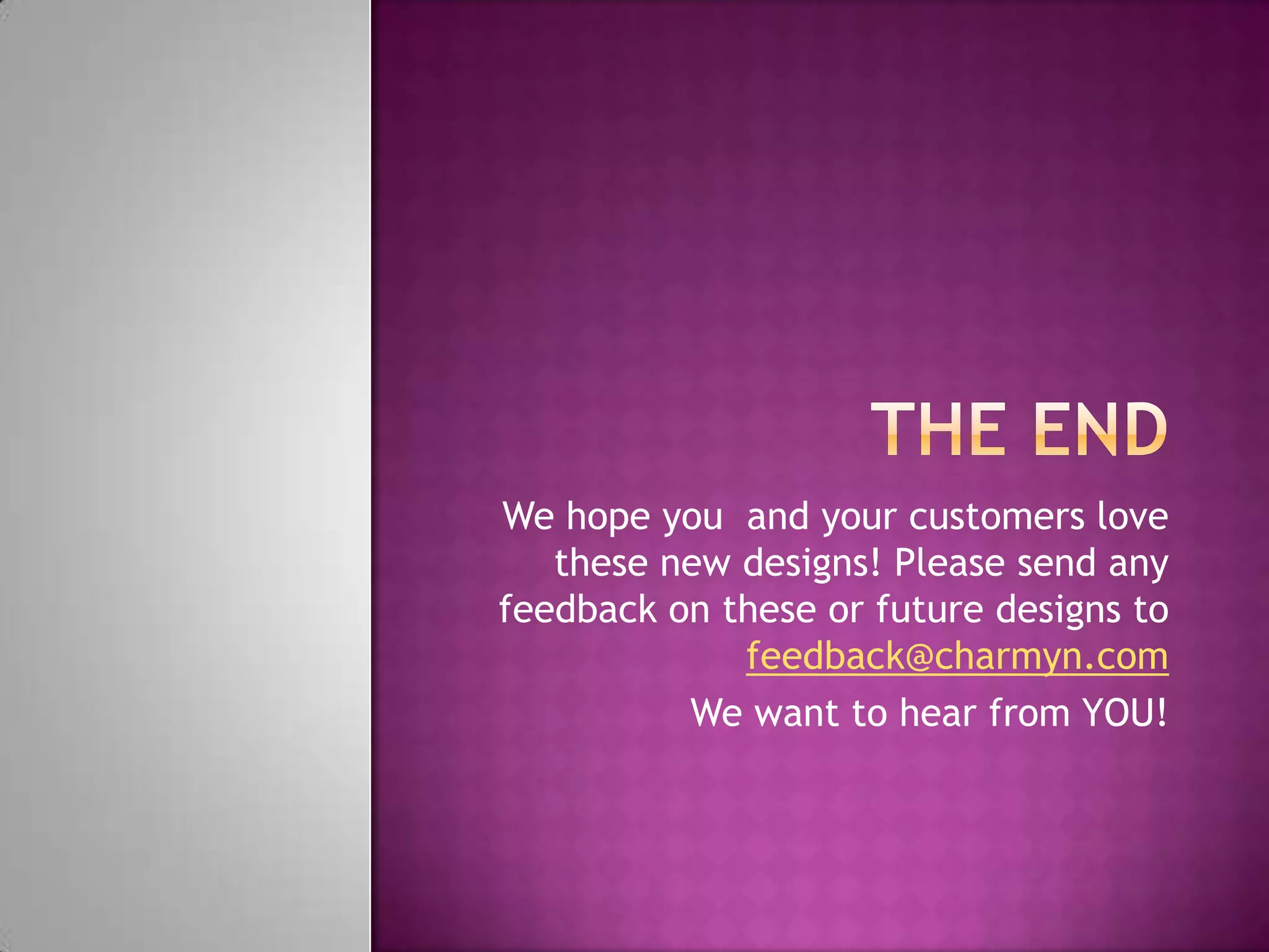 We hope you and your customers love
these new designs! Please send any
feedback on these or future designs to
feedback@charmyn.com
We want to hear from YOU!
 