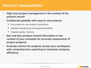 PROJECT MANAGEMENT
• High level project management in the context of the
product record
• Collaborate globally with easy to use projects:
 Use projects for new product introductions
 Detailed manufacturing and engineering efforts
 Targeted quality initiatives
• See real time product record information in the
context of your schedule for accurate assessment of
project progress
• Evaluate metrics for projects across your workspace
with comprehensive reporting to maximize company
efficiency.
Arena Confidential
 