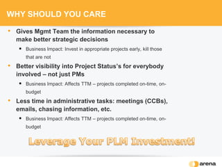 WHY SHOULD YOU CARE
• Gives Mgmt Team the information necessary to
make better strategic decisions
 Business Impact: Invest in appropriate projects early, kill those
that are not
• Better visibility into Project Status’s for everybody
involved – not just PMs
 Business Impact: Affects TTM – projects completed on-time, on-
budget
• Less time in administrative tasks: meetings (CCBs),
emails, chasing information, etc.
 Business Impact: Affects TTM – projects completed on-time, on-
budget
 