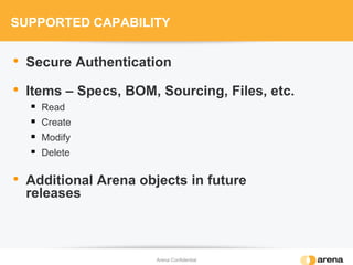 SUPPORTED CAPABILITY
• Secure Authentication
• Items – Specs, BOM, Sourcing, Files, etc.
 Read
 Create
 Modify
 Delete
• Additional Arena objects in future
releases
Arena Confidential
 