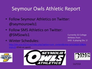 Seymour Owls Athletic Report
• Follow Seymour Athletics on Twitter:
@seymourowls1
• Follow SMS Athletics on Twitter:
Currently 32 College
@SMSowls1
Athletes from
SHS! 6 playing Div. 1!
• Winter Schedules:
http://shs.scsc.k12.in.us/index.php?option=com_content&view=article&id=59&Ite
mid=23 (Click on sport)

11/7/13

 