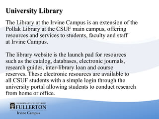 University Library
The Library at the Irvine Campus is an extension of the
Pollak Library at the CSUF main campus, offering
resources and services to students, faculty and staff
at Irvine Campus.
The library website is the launch pad for resources
such as the catalog, databases, electronic journals,
research guides, inter-library loan and course
reserves. These electronic resources are available to
all CSUF students with a simple login through the
university portal allowing students to conduct research
from home or office.
 