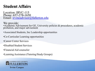 Student Affairs
Location: IRVC-115
Phone: 657-278-1650
Email: irvineadvisor@fullerton.edu
We provide:
•Academic Advisement for GE, University policies & procedures, academic
probation, and major advisement
•Associated Students, Inc Leadership opportunities
•Co-Curricular Learning opportunities
•Career Center Services
•Disabled Student Services
•Financial Aid counselor
•Learning Assistance (Tutoring/Study Groups)
 