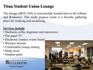 Titan Student Union Lounge
The lounge (IRVC-103) is conveniently located next to the Library
and Bookstore. This multi purpose room is a favorite gathering
place for studying and socializing.
Services include:
• Starbucks coffee dispenser and microwave
• Flat panel TV
• Electronic campus events board
• Wireless internet
• Comfortable lounge seating
• Study areas
• Outdoor patio
 