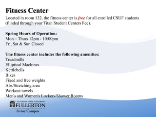 Fitness Center
Located in room 132, the fitness center is free for all enrolled CSUF students
(funded through your Titan Student Centers Fee).
Spring Hours of Operation:
Mon – Thurs 12pm - 10:00pm
Fri, Sat & Sun Closed
The fitness center includes the following amenities:
Treadmills
Elliptical Machines
Kettlebells
Bikes
Fixed and free weights
Abs/Stretching area
Workout towels
Men's and Women's Lockers/Shower Rooms
 