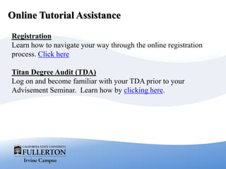Online Tutorial Assistance
Registration
Learn how to navigate your way through the online registration
process. Click here
Titan Degree Audit (TDA)
Log on and become familiar with your TDA prior to your
Advisement Seminar. Learn how by clicking here.
 