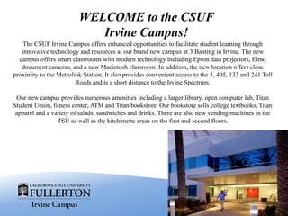 The CSUF Irvine Campus offers enhanced opportunities to facilitate student learning through
innovative technology and resources at our brand new campus at 3 Banting in Irvine. The new
campus offers smart classrooms with modern technology including Epson data projectors, Elmo
document cameras, and a new Macintosh classroom. In addition, the new location offers close
proximity to the Metrolink Station. It also provides convenient access to the 5, 405, 133 and 241 Toll
Roads and is a short distance to the Irvine Spectrum.
Our new campus provides numerous amenities including a larger library, open computer lab, Titan
Student Union, fitness center, ATM and Titan bookstore. Our bookstore sells college textbooks, Titan
apparel and a variety of salads, sandwiches and drinks. There are also new vending machines in the
TSU as well as the kitchenette areas on the first and second floors.
WELCOME to the CSUF
Irvine Campus!
 