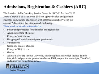 Admissions, Registration & Cashiers (ARC)
The function of this One-Stop Service Center in IRVC-127 at the CSUF
Irvine Campus is to assist lower division, upper-division and graduate
students, staff, faculty and visitors with information and service in the
areas of Admissions, Registration and Cashiering.
These services include information on:
• Policy and procedures for admission and registration
• Adding/dropping of classes
• Change of major/minor
• Dropping off sealed transcripts or grade cards
• Verifications
• Name and address changes
• Change of Objectives
• Grades
• Also available are various University cashiering functions which include Tuition
fees, deferred payments, graduation checks, EWP, request for transcripts, TitanCard,
and numerous miscellaneous fees.
 