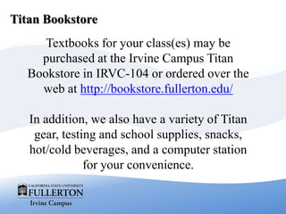 Titan Bookstore
Textbooks for your class(es) may be
purchased at the Irvine Campus Titan
Bookstore in IRVC-104 or ordered over the
web at http://bookstore.fullerton.edu/
In addition, we also have a variety of Titan
gear, testing and school supplies, snacks,
hot/cold beverages, and a computer station
for your convenience.
 
