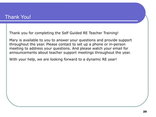 29
Thank You!
Thank you for completing the Self Guided RE Teacher Training!
Mary is available to you to answer your questions and provide support
throughout the year. Please contact to set up a phone or in-person
meeting to address your questions. And please watch your email for
announcements about teacher support meetings throughout the year.
With your help, we are looking forward to a dynamic RE year!
 