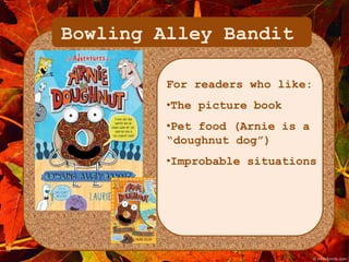 Bowling Alley Bandit 
For readers who like: 
•The picture book 
•Pet food (Arnie is a 
“doughnut dog”) 
•Improbable situations 
 