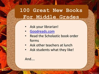 100 Great New Books 
For Middle Grades 
• Ask your librarian! 
• Goodreads.com 
• Read the Scholastic book order 
forms 
• Ask other teachers at lunch 
• Ask students what they like! 
And…. 
 