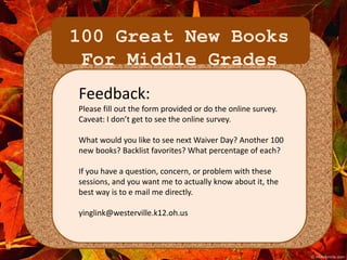 100 Great New Books 
For Middle Grades 
Feedback: 
Please fill out the form provided or do the online survey. 
Caveat: I don’t get to see the online survey. 
What would you like to see next Waiver Day? Another 100 
new books? Backlist favorites? What percentage of each? 
If you have a question, concern, or problem with these 
sessions, and you want me to actually know about it, the 
best way is to e mail me directly. 
yinglink@westerville.k12.oh.us 
 