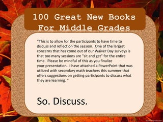 100 Great New Books 
For Middle Grades 
“This is to allow for the participants to have time to 
discuss and reflect on the session. One of the largest 
concerns that has come out of our Waiver Day surveys is 
that too many sessions are "sit and get" for the entire 
time. Please be mindful of this as you finalize 
your presentation. I have attached a PowerPoint that was 
utilized with secondary math teachers this summer that 
offers suggestions on getting participants to discuss what 
they are learning. ” 
So. Discuss. 
 