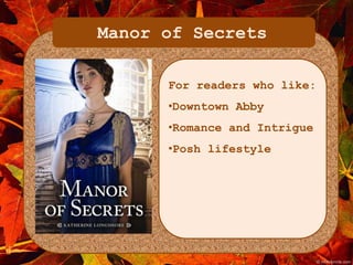 Manor of Secrets 
For readers who like: 
•Downtown Abby 
•Romance and Intrigue 
•Posh lifestyle 
 