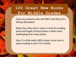 100 Great New Books 
For Middle Grades 
Have any students who will ONLY read Diary of a 
Wimpy Kid books? 
What they often don’t notice is that the reading 
level and length of these books is often more 
challenging than many others. 
Also, if a child really LIKES a book, more time is 
spent reading it even if it’s harder. 
 