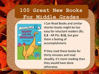 100 Great New Books 
For Middle Grades 
I Can Read Books and similar 
shorter books might be too 
easy for reluctant readers (BL: 
2.3 - AR Pts: 0.5), but give 
them a feeling of 
accomplishment. 
If they read these books for 
thirty minutes and read 
steadily, it’s more reading than 
they would have done 
otherwise. 
 