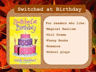 Switched at Birthday 
For readers who like: 
•Magical Realism 
•Girl Drama 
•Funny Books 
•Romance 
•School plays 
 