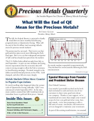 MONEY METALS 
 
 
 
 
 
EGNAHCXE 
 
 
 
 
 
 
 
Precious Metals Quarterly 
Fall 2014 
An Insider Report for Clients of Money Metals Exchange 
What Will the End of QE 
Mean for the Precious Metals? 
© StockCharts.com 
$USD US Dollar (EOD) ICE 
18-Sep-2014 Close 84.39 Chg -0.36 (-0.42%) 
Jul Oct 13 Apr Jul Oct 14 Apr Jul 
84.5 
84.0 
83.5 
83.0 
82.5 
82.0 
81.5 
81.0 
80.5 
80.0 
79.5 
79.0 
www.MoneyMetals.com 
This fall, the Federal Reserve is expected to finally 
wind down its latest monthly bond-buying 
program known as Quantitative Easing. What will 
the end of this $4 trillion (and counting) debacle 
mean for precious metals markets? 
The answer may be, not much. That’s not to say that 
gold and silver prices won’t move following the Fed’s 
final taper. But it is to say that widespread anticipation 
of QE’s end has already been priced into the markets. 
The U.S. Dollar Index rallied strongly from July to 
mid September – in part on euro weakness and rising 
investor expectations that the economic data will 
come in strong enough to allow the Fed to terminate 
its bond-buying campaign. Nominal strength in the 
dollar exerted downward pressure on the PMs. Gold 
slumped, and silver fell even more sharply. 
Metals Markets Often Move Counter 
to Popular Expectations 
It’s worth recalling what happened when the current 
cycle of Quantitative Easing (officially, “QE3”) was 
announced in back September 2012. At the time, 
many analysts assumed that QE3 would provide an 
immediate boost to gold and silver prices. Instead, 
the metals markets responded counterintuitively. 
They declined for several months following the Fed’s 
announcement. 
MONEY METALS 
 
 
 
 
 
 
 
 
 
 
 
EGNAHCXE 
Inside This Issue: 
Some Great Questions Posed 
by Our Loyal Customers . 3 
Silver’s Investment and Industrial 
Demand Colliding with Problematic Supply. 5 
A Bar or Coin to Suit Everyone. 7 
Continued on next page 
By Stefan Gleason 
President, Money Metals 
Special Message from Founder 
and President Stefan Gleason 
Dear Valued Customer, 
Last month, I personally reached out by both 
mail and email to each and every one of our 
customers to share some good news about 
our company. Thanks to your support, we’ve 
transformed into more than simply your trusted 
source for low-cost gold and silver coins, bars, 
and rounds – we’re now preparing to offer a 
full suite of secure, convenient, and innovative 
services designed to maximize your investment. 
As part of this exciting transformation, we renamed 
Continued on page 8 
 