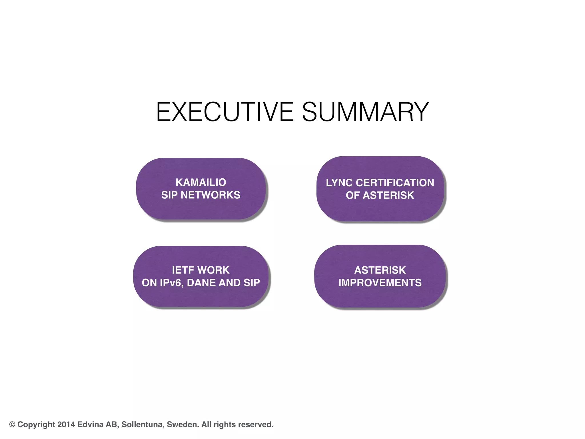 EXECUTIVE SUMMARY 
KAMAILIO 
SIP NETWORKS 
© Copyright 2014 Edvina AB, Sollentuna, Sweden. All rights reserved. 
LYNC CERTIFICATION 
OF ASTERISK 
IETF WORK 
ON IPv6, DANE AND SIP 
ASTERISK 
IMPROVEMENTS 
 