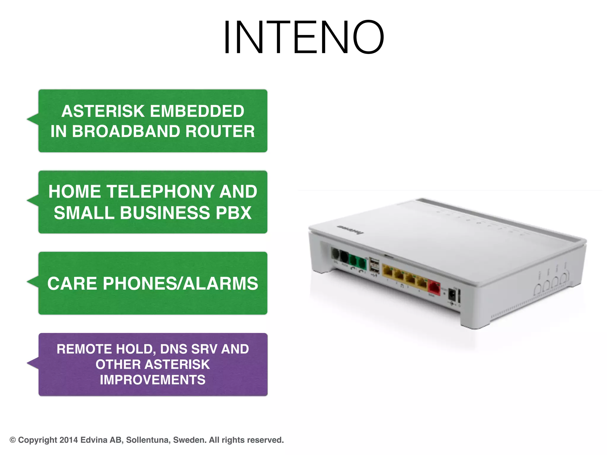 INTENO 
ASTERISK EMBEDDED 
IN BROADBAND ROUTER 
HOME TELEPHONY AND 
SMALL BUSINESS PBX 
CARE PHONES/ALARMS 
REMOTE HOLD, DNS SRV AND 
OTHER ASTERISK 
IMPROVEMENTS 
© Copyright 2014 Edvina AB, Sollentuna, Sweden. All rights reserved. 
 