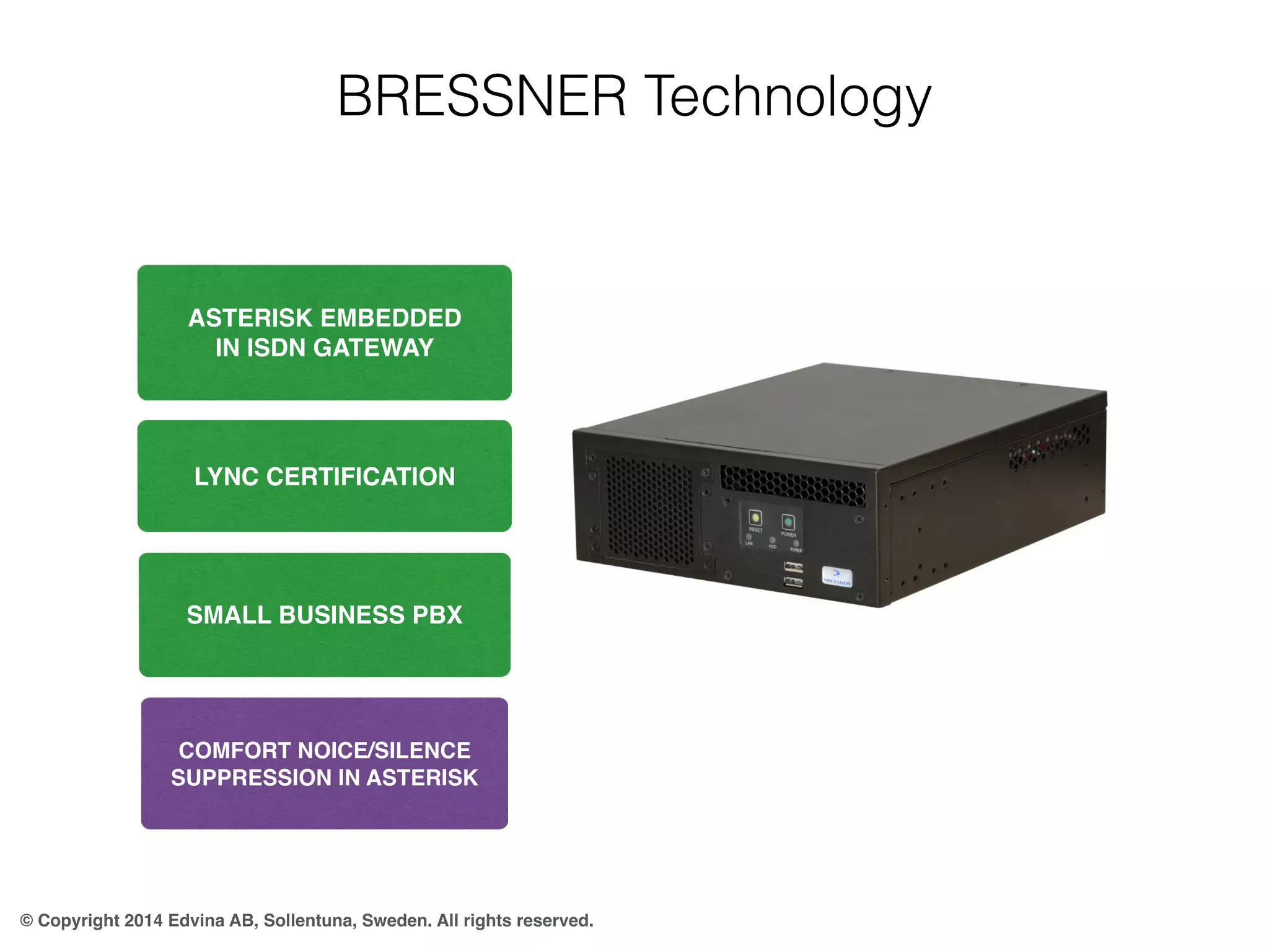 BRESSNER Technology 
ASTERISK EMBEDDED 
IN ISDN GATEWAY 
LYNC CERTIFICATION 
SMALL BUSINESS PBX 
COMFORT NOICE/SILENCE 
SUPPRESSION IN ASTERISK 
© Copyright 2014 Edvina AB, Sollentuna, Sweden. All rights reserved. 
 