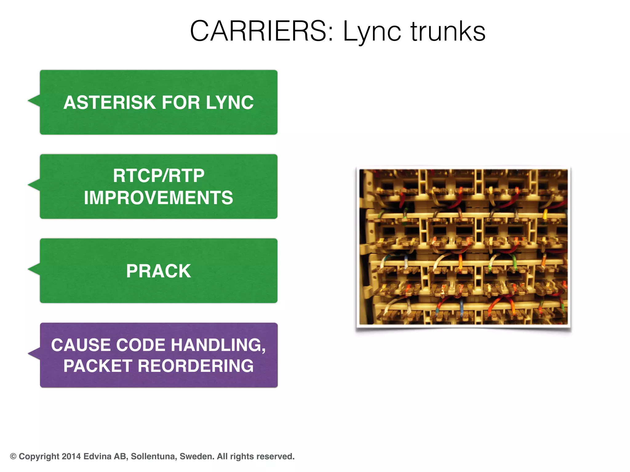 CARRIERS: Lync trunks 
ASTERISK FOR LYNC 
RTCP/RTP 
IMPROVEMENTS 
PRACK 
CAUSE CODE HANDLING, 
PACKET REORDERING 
© Copyright 2014 Edvina AB, Sollentuna, Sweden. All rights reserved. 
 