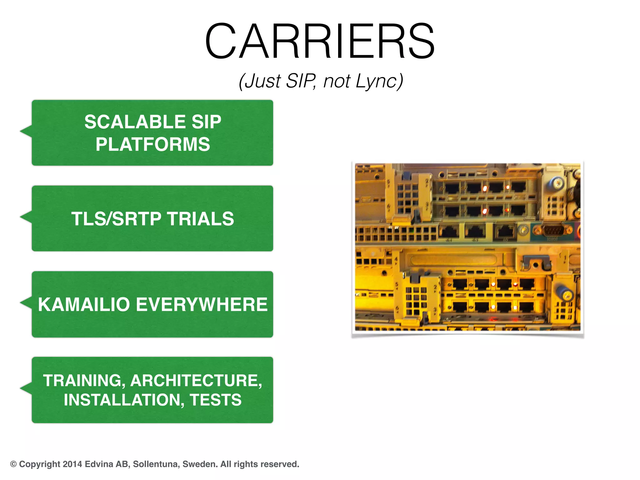CARRIERS 
(Just SIP, not Lync) 
SCALABLE SIP 
PLATFORMS 
TLS/SRTP TRIALS 
KAMAILIO EVERYWHERE 
TRAINING, ARCHITECTURE, 
INSTALLATION, TESTS 
© Copyright 2014 Edvina AB, Sollentuna, Sweden. All rights reserved. 
 