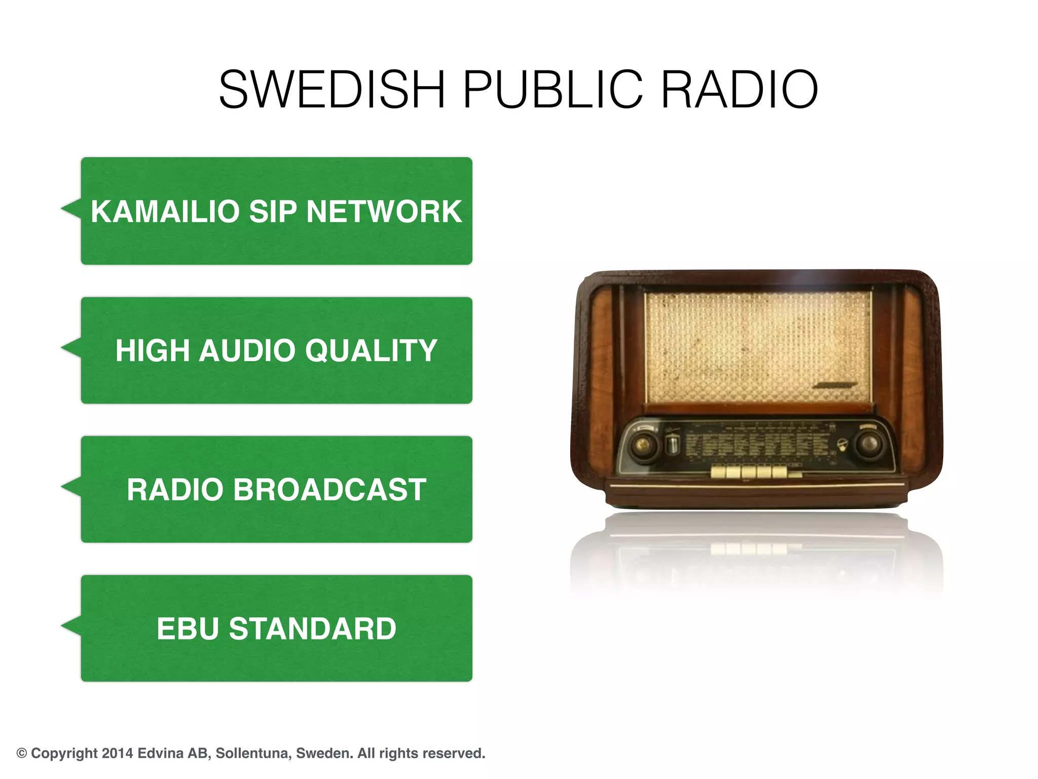 SWEDISH PUBLIC RADIO 
KAMAILIO SIP NETWORK 
HIGH AUDIO QUALITY 
RADIO BROADCAST 
EBU STANDARD 
© Copyright 2014 Edvina AB, Sollentuna, Sweden. All rights reserved. 
 
