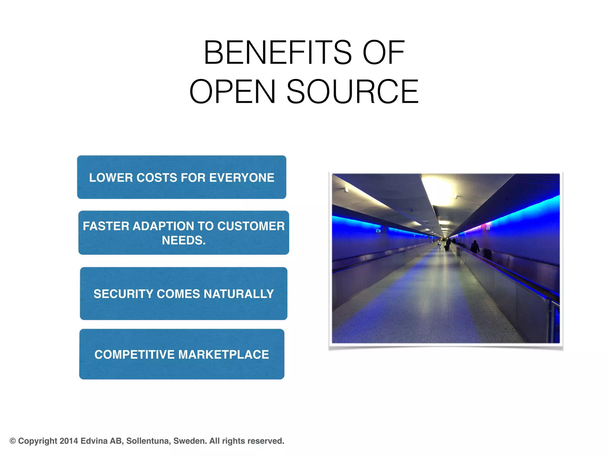 BENEFITS OF 
OPEN SOURCE 
LOWER COSTS FOR EVERYONE 
FASTER ADAPTION TO CUSTOMER 
NEEDS. 
SECURITY COMES NATURALLY 
COMPETITIVE MARKETPLACE 
© Copyright 2014 Edvina AB, Sollentuna, Sweden. All rights reserved. 
 