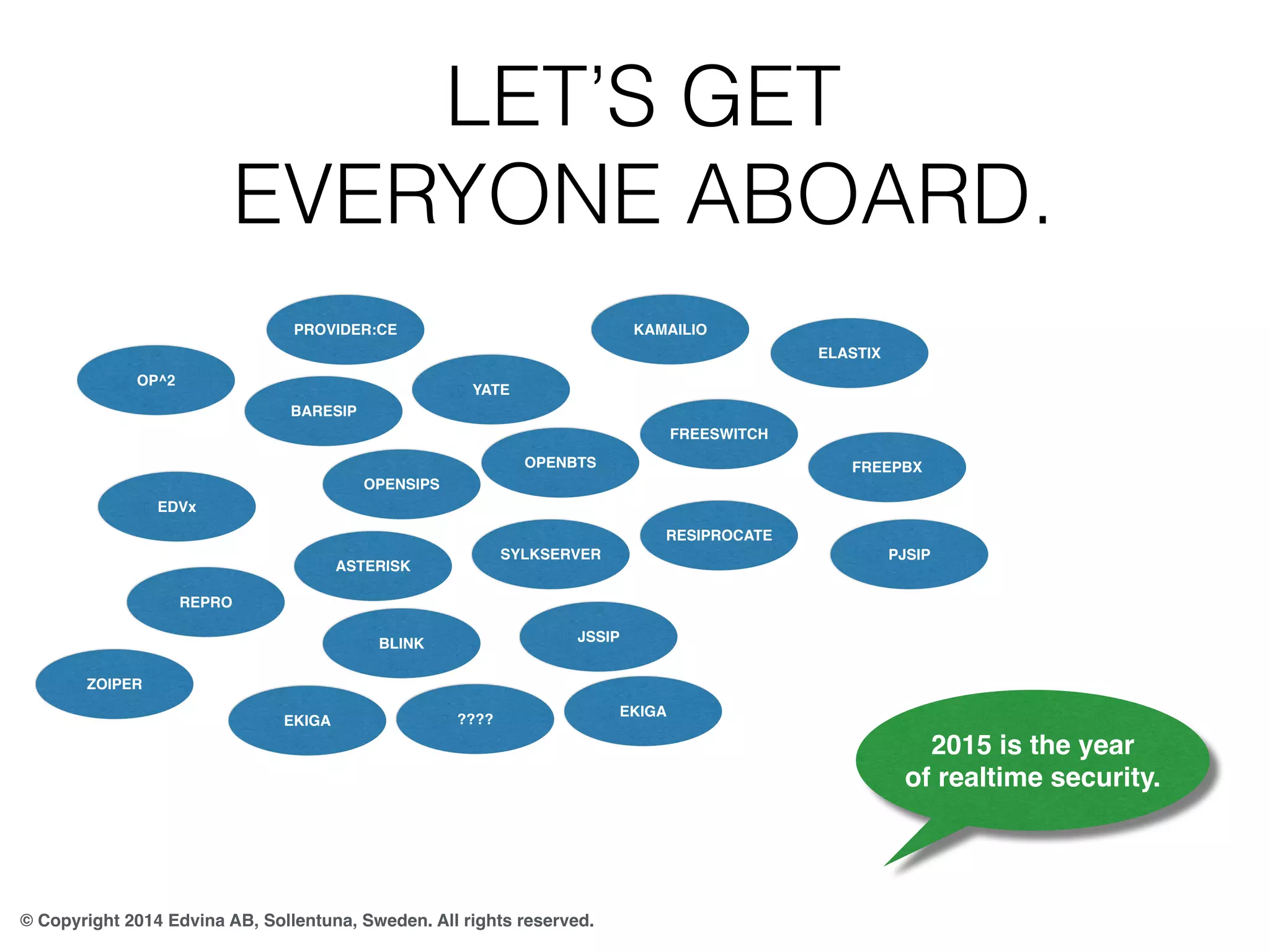 LET’S GET 
EVERYONE ABOARD. 
PROVIDER:CE 
OP^2 
© Copyright 2014 Edvina AB, Sollentuna, Sweden. All rights reserved. 
2015 is the year 
of realtime security. 
OPENSIPS 
ELASTIX 
FREEPBX 
KAMAILIO 
YATE 
OPENBTS 
FREESWITCH 
ASTERISK 
BLINK 
SYLKSERVER 
JSSIP 
BARESIP 
???? 
EKIGA 
EKIGA 
RESIPROCATE 
PJSIP 
EDVx 
REPRO 
ZOIPER 
 