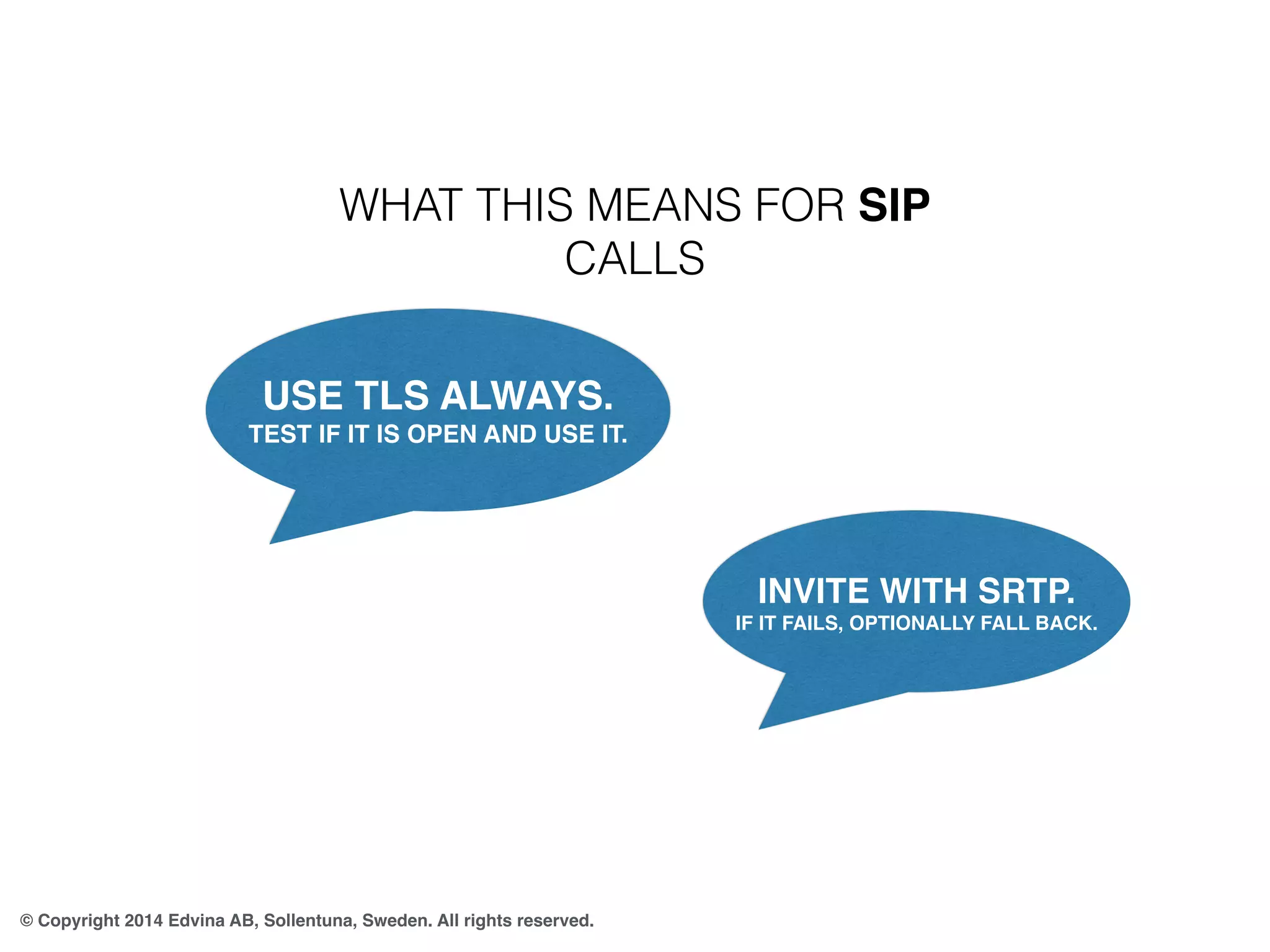 WHAT THIS MEANS FOR SIP 
CALLS 
USE TLS ALWAYS. 
TEST IF IT IS OPEN AND USE IT. 
© Copyright 2014 Edvina AB, Sollentuna, Sweden. All rights reserved. 
INVITE WITH SRTP. 
IF IT FAILS, OPTIONALLY FALL BACK. 
 