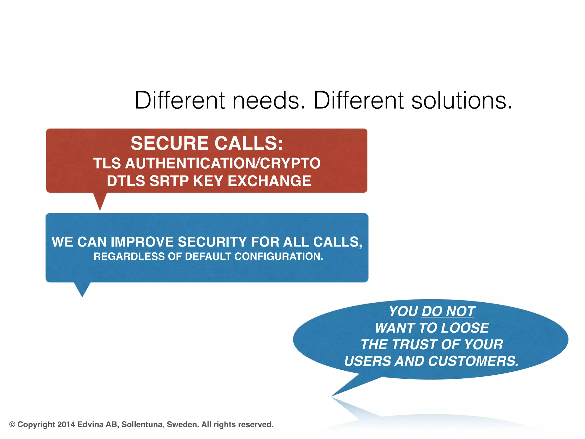 Different needs. Different solutions. 
SECURE CALLS: 
TLS AUTHENTICATION/CRYPTO 
DTLS SRTP KEY EXCHANGE 
WE CAN IMPROVE SECURITY FOR ALL CALLS, 
© Copyright 2014 Edvina AB, Sollentuna, Sweden. All rights reserved. 
YOU DO NOT 
WANT TO LOOSE 
THE TRUST OF YOUR 
USERS AND CUSTOMERS. 
REGARDLESS OF DEFAULT CONFIGURATION. 
 