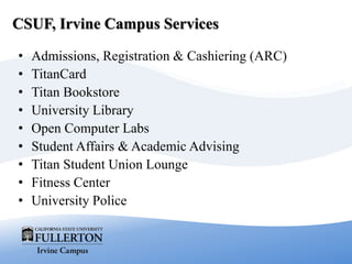 CSUF, Irvine Campus Services
• Admissions, Registration & Cashiering (ARC)
• TitanCard
• Titan Bookstore
• University Library
• Open Computer Labs
• Student Affairs & Academic Advising
• Titan Student Union Lounge
• Fitness Center
• University Police
 