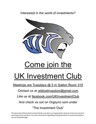 Interested in the world of investments? 
Come join the 
UK Investment Club 
Meetings are Tuesdays @ 5 in Gatton Room 315 
Contact us at wildcatinvestors@gmail.com 
Like us at facebook.com/UKInvestmentClub 
And check us out on Orgsync.com under 
“The Investment Club” 
The University of Kentucky Investment Club is a student-run organization. No dues or fees are required 
and all guests are welcome. For more information regarding meeting schedules or social events please 
see our Facebook page. 
