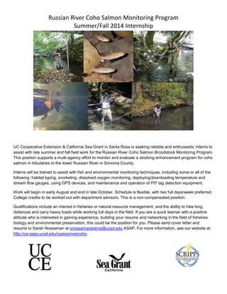 Russian River Coho Salmon Monitoring Program
Summer/Fall 2014 Internship
UC Cooperative Extension & California Sea Grant in Santa Rosa is seeking reliable and enthusiastic interns to
assist with late summer and fall field work for the Russian River Coho Salmon Broodstock Monitoring Program.
This position supports a multi-agency effort to monitor and evaluate a stocking enhancement program for coho
salmon in tributaries to the lower Russian River in Sonoma County.
Interns will be trained to assist with fish and environmental monitoring techniques, including some or all of the
following: habitat typing, snorkeling, dissolved oxygen monitoring, deploying/downloading temperature and
stream flow gauges, using GPS devices, and maintenance and operation of PIT tag detection equipment.
Work will begin in early August and end in late October. Schedule is flexible, with two full days/week preferred.
College credits to be worked out with department advisors. This is a non-compensated position.
Qualifications include an interest in fisheries or natural resource management, and the ability to hike long
distances and carry heavy loads while working full days in the field. If you are a quick learner with a positive
attitude who is interested in gaining experience, building your resume and networking in the field of fisheries
biology and environmental preservation, this could be the position for you. Please send cover letter and
resume to Sarah Nossaman at snossamanpierce@ucsd.edu ASAP. For more information, see our website at:
http://ca-sgep.ucsd.edu/russianrivercoho.
 