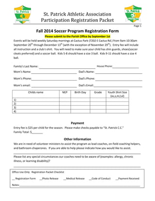 St. Patrick Athletic Association
Participation Registration Packet
Page 1
Fall 2014 Soccer Program Registration Form
Please submit to the Parish Office by September 1st
Events will be held weekly Saturday mornings at Cactus Park (7202 E Cactus Rd.) from 9am-10:30am
September 20th
through December 13th
(with the exception of November 29th
). Entry fee will include
all instruction and a club t-shirt. You will need to make sure your child has shin guards, shoes(soccer
cleats preferred) and a soccer ball. Kids 5-8 should have a size 3 ball. Kids 9-11 should have a size 4
ball.
Family’s Last Name: House Phone:
Mom’s Name:
Mom’s Phone:
Mom’s email:
Dad’s Name:
Dad’s Phone:
Dad’s Email:
Childs name M/F Birth Day Grade Youth Shirt Size
(xs,s,m,l,xl)
1)
2)
3)
4)
Payment
Entry fee is $25 per child for the season. Please make checks payable to “St. Patrick C.C.”
Family Total: $
Other Information
We are in need of volunteer ministers to assist the program as lead coaches, on-field coaching helpers,
and bathroom chaperones. If you are able to help please indicate how you would like to assist.
Please list any special circumstances our coaches need to be aware of (examples: allergy, chronic
illness, or learning disability)?
Office Use Only: Registration Packet Checklist
__ Registration Form __Photo Release __Medical Release __Code of Conduct __Payment Received
Notes:_______________________________________________________________________________________
 