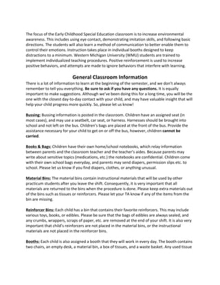The 
focus 
of 
the 
Early 
Childhood 
Special 
Education 
classroom 
is 
to 
increase 
environmental 
awareness. 
This 
includes 
using 
eye 
contact, 
demonstrating 
imitation 
skills, 
and 
following 
basic 
directions. 
The 
students 
will 
also 
learn 
a 
method 
of 
communication 
to 
better 
enable 
them 
to 
control 
their 
emotions. 
Instruction 
takes 
place 
in 
individual 
booths 
designed 
to 
keep 
distractions 
to 
a 
minimum. 
Western 
Michigan 
University 
(WMU) 
students 
are 
trained 
to 
implement 
individualized 
teaching 
procedures. 
Positive 
reinforcement 
is 
used 
to 
increase 
positive 
behaviors, 
and 
attempts 
are 
made 
to 
ignore 
behaviors 
that 
interfere 
with 
learning. 
General 
Classroom 
Information 
There 
is 
a 
lot 
of 
information 
to 
learn 
at 
the 
beginning 
of 
the 
semester, 
and 
we 
don’t 
always 
remember 
to 
tell 
you 
everything. 
Be 
sure 
to 
ask 
if 
you 
have 
any 
questions. 
It 
is 
equally 
important 
to 
make 
suggestions. 
Although 
we’ve 
been 
doing 
this 
for 
a 
long 
time, 
you 
will 
be 
the 
one 
with 
the 
closest 
day-­‐to-­‐day 
contact 
with 
your 
child, 
and 
may 
have 
valuable 
insight 
that 
will 
help 
your 
child 
progress 
more 
quickly. 
So, 
please 
let 
us 
know! 
Bussing: 
Bussing 
information 
is 
posted 
in 
the 
classroom. 
Children 
have 
an 
assigned 
seat 
(in 
most 
cases), 
and 
may 
use 
a 
seatbelt, 
car 
seat, 
or 
harness. 
Harnesses 
should 
be 
brought 
into 
school 
and 
not 
left 
on 
the 
bus. 
Children’s 
bags 
are 
placed 
at 
the 
front 
of 
the 
bus. 
Provide 
the 
assistance 
necessary 
for 
your 
child 
to 
get 
on 
or 
off 
the 
bus, 
however, 
children 
cannot 
be 
carried. 
Books 
& 
Bags: 
Children 
have 
their 
own 
home/school 
notebooks, 
which 
relay 
information 
between 
parents 
and 
the 
classroom 
teacher 
and 
the 
teacher’s 
aides. 
Because 
parents 
may 
write 
about 
sensitive 
topics 
(medications, 
etc.) 
the 
notebooks 
are 
confidential. 
Children 
come 
with 
their 
own 
school 
bags 
everyday, 
and 
parents 
may 
send 
diapers, 
permission 
slips 
etc. 
to 
school. 
Please 
let 
us 
know 
if 
you 
find 
diapers, 
clothes, 
or 
anything 
unusual. 
Material 
Bins: 
The 
material 
bins 
contain 
instructional 
materials 
that 
will 
be 
used 
by 
other 
practicum 
students 
after 
you 
leave 
the 
shift. 
Consequently, 
it 
is 
very 
important 
that 
all 
materials 
are 
returned 
to 
the 
bins 
when 
the 
procedure 
is 
done. 
Please 
keep 
extra 
materials 
out 
of 
the 
bins 
such 
as 
tissues 
or 
reinforcers. 
Please 
let 
your 
TA 
know 
if 
any 
of 
the 
items 
from 
the 
bin 
are 
missing. 
Reinforcer 
Bins: 
Each 
child 
has 
a 
bin 
that 
contains 
their 
favorite 
reinforcers. 
This 
may 
include 
various 
toys, 
books, 
or 
edibles. 
Please 
be 
sure 
that 
the 
bags 
of 
edibles 
are 
always 
sealed, 
and 
any 
crumbs, 
wrappers, 
scraps 
of 
paper, 
etc. 
are 
removed 
at 
the 
end 
of 
your 
shift. 
It 
is 
also 
very 
important 
that 
child’s 
reinforcers 
are 
not 
placed 
in 
the 
material 
bins, 
or 
the 
instructional 
materials 
are 
not 
placed 
in 
the 
reinforcer 
bins. 
Booths: 
Each 
child 
is 
also 
assigned 
a 
booth 
that 
they 
will 
work 
in 
every 
day. 
The 
booth 
contains 
two 
chairs, 
an 
empty 
desk, 
a 
material 
bin, 
a 
box 
of 
tissues, 
and 
a 
waste 
basket. 
Any 
used 
tissue 
 