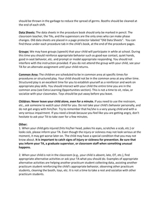 should 
be 
thrown 
in 
the 
garbage 
to 
reduce 
the 
spread 
of 
germs. 
Booths 
should 
be 
cleaned 
at 
the 
end 
of 
each 
shift. 
Data 
Sheets: 
The 
data 
sheets 
in 
the 
procedure 
book 
should 
only 
be 
marked 
in 
pencil. 
The 
classroom 
teacher, 
the 
TAs, 
and 
the 
supervisors 
are 
the 
only 
ones 
who 
can 
make 
phase 
changes. 
Old 
data 
sheets 
are 
placed 
in 
a 
page 
protector 
labeled 
“Old 
Data 
Sheets”. 
You 
can 
find 
these 
under 
each 
procedure 
tab 
in 
the 
child’s 
book, 
at 
the 
end 
of 
the 
procedure 
pages. 
Groups: 
We 
may 
have 
groups 
(speech) 
that 
your 
child 
will 
participate 
in 
while 
at 
school. 
During 
this 
time 
you 
should 
reinforce 
appropriate 
behavior 
such 
as 
good 
eye 
contact, 
quiet 
hands, 
good 
in-­‐seat 
behavior, 
etc. 
and 
prompt 
or 
model 
appropriate 
responding. 
You 
should 
not 
interfere 
with 
the 
instruction 
provided. 
If 
you 
do 
not 
attend 
the 
group 
with 
your 
child, 
see 
your 
TA 
for 
an 
alternate 
assignment 
until 
your 
child 
returns. 
Common 
Area: 
The 
children 
are 
scheduled 
to 
be 
in 
common 
area 
at 
specific 
times 
for 
procedures 
or 
structured 
play. 
Your 
child 
should 
not 
be 
in 
the 
common 
area 
at 
any 
other 
time. 
Structured 
play 
is 
an 
excellent 
time 
for 
you 
to 
establish 
yourself 
as 
a 
reinforcer 
and 
work 
on 
appropriate 
play 
skills. 
You 
should 
interact 
with 
your 
child 
the 
entire 
time 
you 
are 
in 
the 
common 
area 
(see 
Extra 
Learning 
Opportunities 
section). 
This 
is 
not 
a 
time 
to 
sit, 
relax, 
or 
socialize 
with 
your 
classmates. 
Toys 
should 
be 
put 
away 
before 
you 
leave. 
Children: 
Never 
leave 
your 
child 
alone, 
even 
for 
a 
minute. 
If 
you 
need 
to 
use 
the 
restroom, 
etc., 
ask 
someone 
to 
watch 
your 
child 
for 
you. 
Do 
not 
take 
your 
child’s 
behavior 
personally, 
and 
do 
not 
get 
angry 
with 
him/her. 
Try 
to 
remember 
that 
he/she 
is 
a 
very 
young 
child 
and 
with 
a 
very 
serious 
impairment. 
If 
you 
need 
a 
break 
because 
you 
feel 
like 
you 
are 
getting 
angry, 
don’t 
hesitate 
to 
ask 
your 
TA 
to 
take 
over 
for 
a 
few 
minutes. 
Other: 
1. 
When 
your 
child 
gets 
injured 
(hits 
his/her 
head, 
pokes 
his 
eyes, 
scratches 
a 
scab, 
etc.) 
or 
looks 
sick, 
please 
inform 
your 
TA. 
Even 
though 
the 
injury 
or 
sickness 
may 
not 
look 
serious 
at 
the 
moment, 
it 
may 
get 
worse 
later 
on. 
The 
child 
may 
have 
a 
special 
condition 
that 
you 
may 
not 
know 
about. 
It 
is 
important 
to 
catch 
signs 
of 
injury 
or 
sickness 
for 
prevention. 
Be 
sure 
that 
you 
inform 
your 
TA, 
a 
graduate 
supervisor, 
or 
classroom 
staff 
when 
something 
unusual 
happens. 
2. 
When 
your 
child 
is 
not 
in 
the 
classroom 
(e.g., 
your 
child 
is 
absent, 
late, 
OT, 
etc.), 
find 
appropriate 
alternative 
activities 
or 
ask 
your 
TA 
what 
you 
should 
do. 
Examples 
of 
appropriate 
alternative 
activities 
are 
helping 
another 
practicum 
student 
collecting 
data, 
assisting 
another 
practicum 
student 
reinforcing 
the 
child’s 
appropriate 
behavior, 
observing 
other 
practicum 
students, 
cleaning 
the 
booth, 
toys, 
etc. 
It 
is 
not 
a 
time 
to 
take 
a 
rest 
and 
socialize 
with 
other 
practicum 
students. 
 